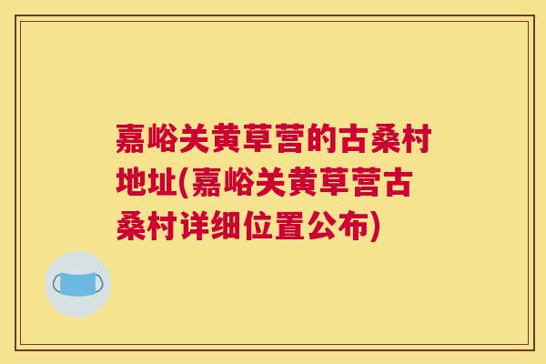 嘉峪关黄草营的古桑村地址(嘉峪关黄草营古桑村详细位置公布) 嘉峪关黄草营的古桑村地址(嘉峪关黄草营古桑村详细位置公布)