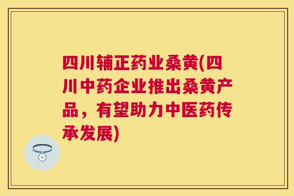 四川辅正药业桑黄(四川企业推出桑黄产品,有望助力中医药传承发展) 四川辅正药业桑黄(四川企业推出桑黄产品,有望助力中医药传承发展)