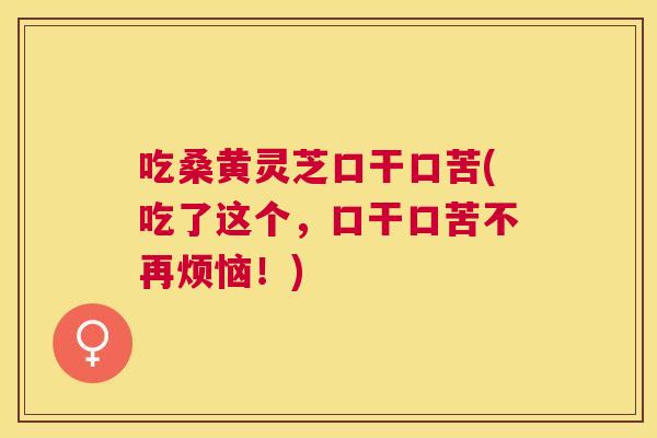 吃桑黄灵芝口干口苦(吃了这个,口干口苦不再烦恼!) 吃桑黄灵芝口干口苦(吃了这个,口干口苦不再烦恼!)