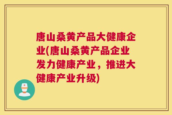 唐山桑黄产品大健康企业(唐山桑黄产品企业发力健康产业，推进大健康产业升级)