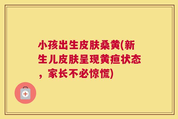 小孩出生桑黄(新生儿呈现黄疸状态,家长不必惊慌) 小孩出生桑黄(新生儿呈现黄疸状态,家长不必惊慌)