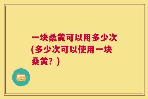 一块桑黄可以用多少次(多少次可以使用一块桑黄?) 一块桑黄可以用多少次(多少次可以使用一块桑黄?)