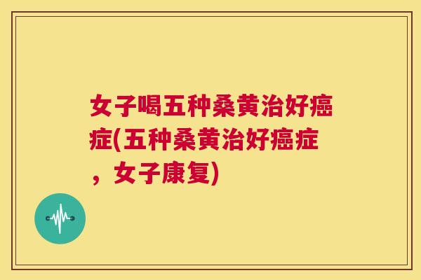 女子喝五种桑黄好症(五种桑黄好症,女子康复) 女子喝五种桑黄好症(五种桑黄好症,女子康复)