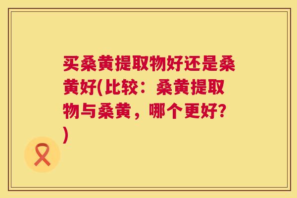 买桑黄提取物好还是桑黄好(比较:桑黄提取物与桑黄,哪个更好?) 买桑黄提取物好还是桑黄好(比较:桑黄提取物与桑黄,哪个更好?)