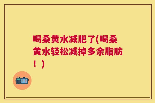 喝桑黄水了(喝桑黄水轻松减掉多余脂肪!) 喝桑黄水了(喝桑黄水轻松减掉多余脂肪!)