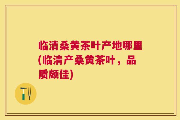 临清桑黄茶叶产地哪里(临清产桑黄茶叶,品质颇佳) 临清桑黄茶叶产地哪里(临清产桑黄茶叶,品质颇佳)