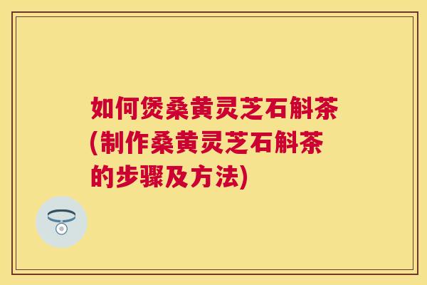 如何煲桑黄灵芝石斛茶(制作桑黄灵芝石斛茶的步骤及方法) 如何煲桑黄灵芝石斛茶(制作桑黄灵芝石斛茶的步骤及方法)