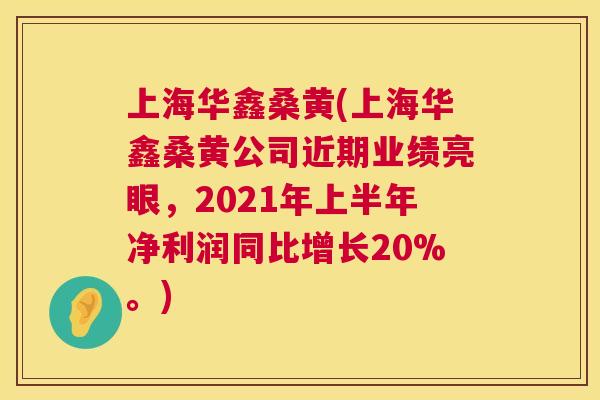 上海华鑫桑黄(上海华鑫桑黄公司近期业绩亮眼，2021年上半年净利润同比增长20%。)