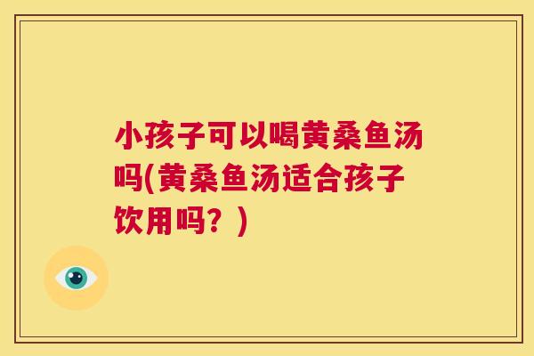 小孩子可以喝黄桑鱼汤吗(黄桑鱼汤适合孩子饮用吗?) 小孩子可以喝黄桑鱼汤吗(黄桑鱼汤适合孩子饮用吗?)