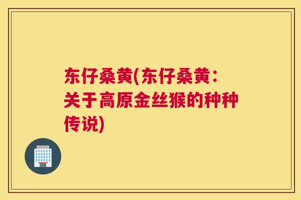 东仔桑黄(东仔桑黄:关于高原金丝猴的种种传说) 东仔桑黄(东仔桑黄:关于高原金丝猴的种种传说)