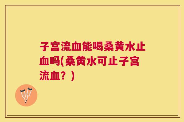 子宫流能喝桑黄水止吗(桑黄水可止子宫流?) 子宫流能喝桑黄水止吗(桑黄水可止子宫流?)