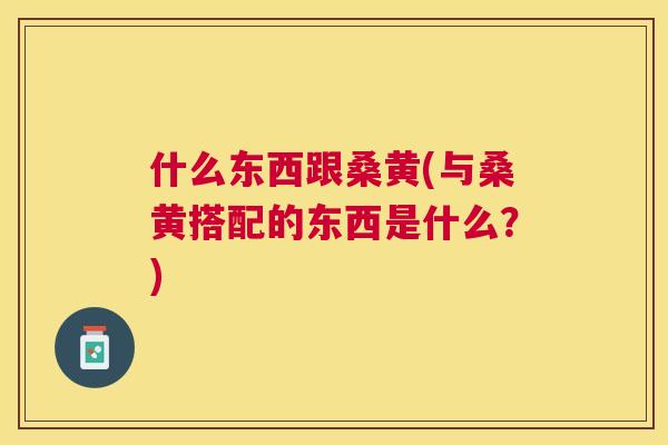 什么东西跟桑黄(与桑黄搭配的东西是什么?) 什么东西跟桑黄(与桑黄搭配的东西是什么?)