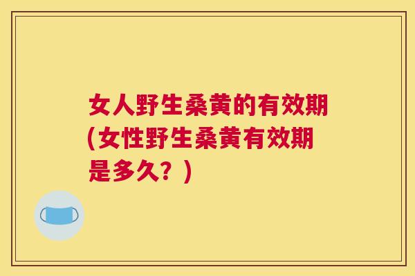 女人野生桑黄的有效期(女性野生桑黄有效期是多久?) 女人野生桑黄的有效期(女性野生桑黄有效期是多久?)