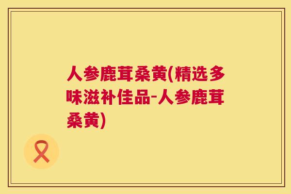 人参鹿茸桑黄(精选多味滋补佳品-人参鹿茸桑黄) 人参鹿茸桑黄(精选多味滋补佳品-人参鹿茸桑黄)