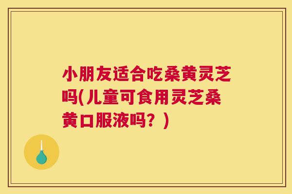 小朋友适合吃桑黄灵芝吗(儿童可食用灵芝桑黄口服液吗?) 小朋友适合吃桑黄灵芝吗(儿童可食用灵芝桑黄口服液吗?)