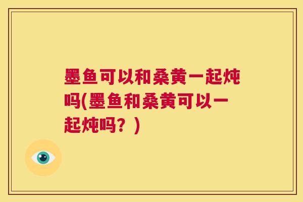 墨鱼可以和桑黄一起炖吗(墨鱼和桑黄可以一起炖吗？)