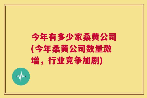 今年有多少家桑黄公司(今年桑黄公司数量激增,行业竞争加剧) 今年有多少家桑黄公司(今年桑黄公司数量激增,行业竞争加剧)