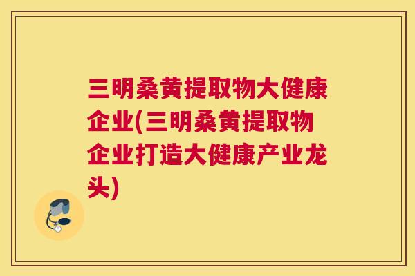 三明桑黄提取物大健康企业(三明桑黄提取物企业打造大健康产业龙头) 三明桑黄提取物大健康企业(三明桑黄提取物企业打造大健康产业龙头)