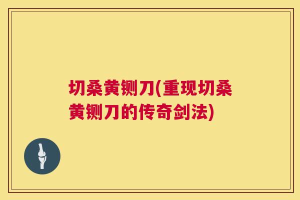 切桑黄铡刀(重现切桑黄铡刀的传奇剑法) 切桑黄铡刀(重现切桑黄铡刀的传奇剑法)