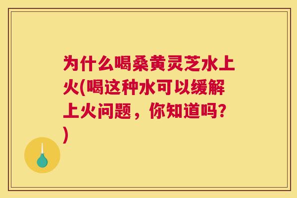 为什么喝桑黄灵芝水上火(喝这种水可以缓解上火问题,你知道吗?) 为什么喝桑黄灵芝水上火(喝这种水可以缓解上火问题,你知道吗?)