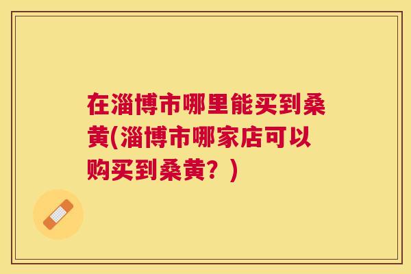 在淄博市哪里能买到桑黄(淄博市哪家店可以购买到桑黄?) 在淄博市哪里能买到桑黄(淄博市哪家店可以购买到桑黄?)