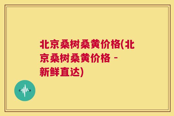 北京桑树桑黄价格(北京桑树桑黄价格 - 新鲜直达) 北京桑树桑黄价格(北京桑树桑黄价格 - 新鲜直达)