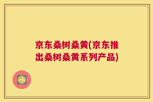 京东桑树桑黄(京东推出桑树桑黄系列产品) 京东桑树桑黄(京东推出桑树桑黄系列产品)