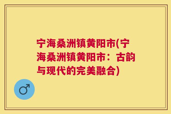 宁海桑洲镇黄阳市(宁海桑洲镇黄阳市:古韵与现代的完美融合) 宁海桑洲镇黄阳市(宁海桑洲镇黄阳市:古韵与现代的完美融合)