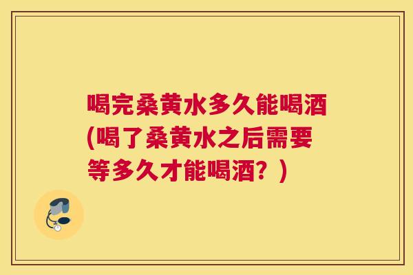 喝完桑黄水多久能喝酒(喝了桑黄水之后需要等多久才能喝酒?) 喝完桑黄水多久能喝酒(喝了桑黄水之后需要等多久才能喝酒?)