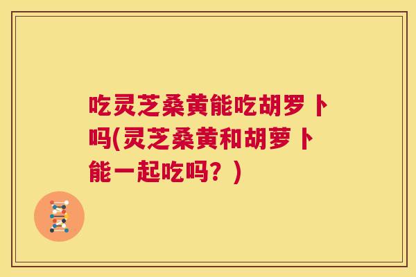 吃灵芝桑黄能吃胡罗卜吗(灵芝桑黄和胡萝卜能一起吃吗?) 吃灵芝桑黄能吃胡罗卜吗(灵芝桑黄和胡萝卜能一起吃吗?)
