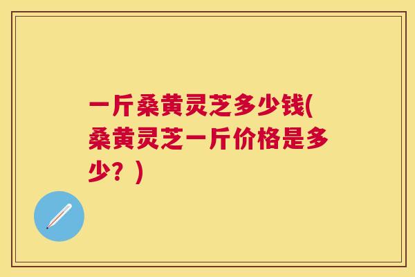 一斤桑黄灵芝多少钱(桑黄灵芝一斤价格是多少?) 一斤桑黄灵芝多少钱(桑黄灵芝一斤价格是多少?)