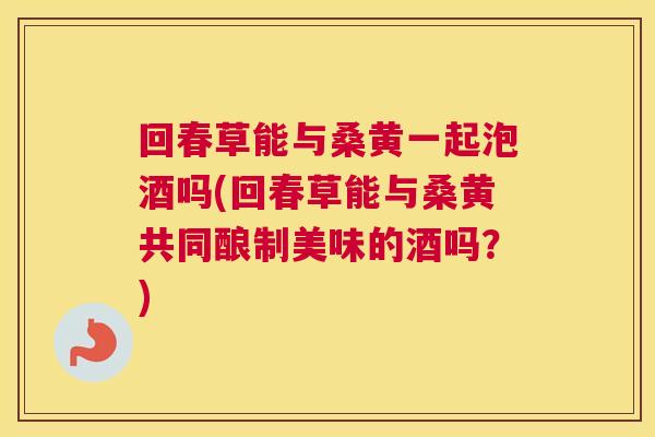 回春草能与桑黄一起泡酒吗(回春草能与桑黄共同酿制美味的酒吗?) 回春草能与桑黄一起泡酒吗(回春草能与桑黄共同酿制美味的酒吗?)