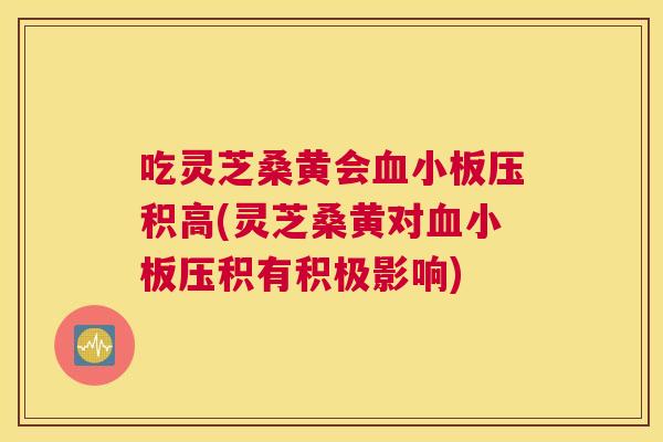 吃灵芝桑黄会压积高(灵芝桑黄对压积有积极影响) 吃灵芝桑黄会压积高(灵芝桑黄对压积有积极影响)