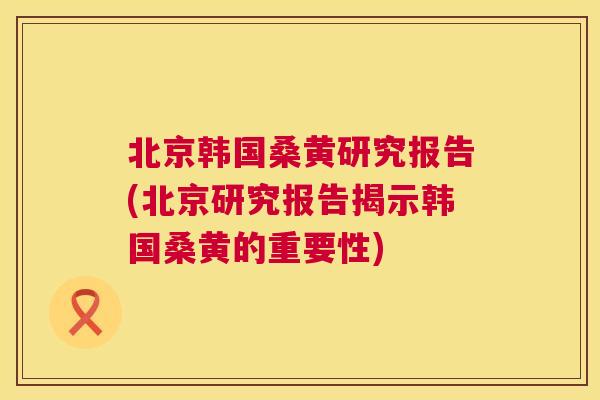 北京韩国桑黄研究报告(北京研究报告揭示韩国桑黄的重要性) 北京韩国桑黄研究报告(北京研究报告揭示韩国桑黄的重要性)