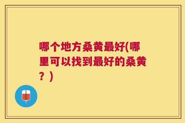 哪个地方桑黄好(哪里可以找到好的桑黄?) 哪个地方桑黄好(哪里可以找到好的桑黄?)