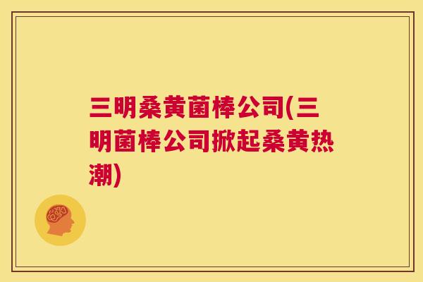 三明桑黄菌棒公司(三明菌棒公司掀起桑黄热潮) 三明桑黄菌棒公司(三明菌棒公司掀起桑黄热潮)