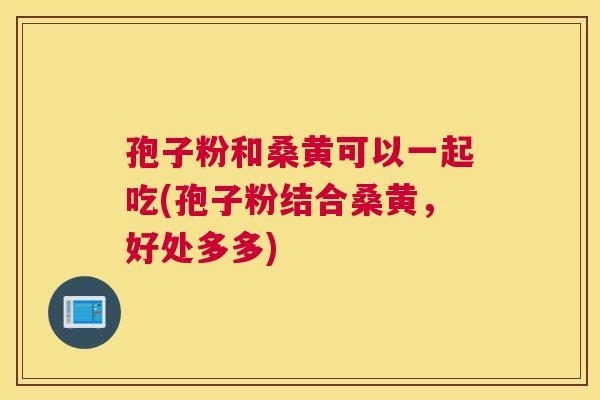 孢子粉和桑黄可以一起吃(孢子粉结合桑黄,好处多多) 孢子粉和桑黄可以一起吃(孢子粉结合桑黄,好处多多)