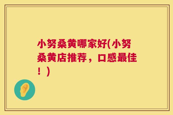 小努桑黄哪家好(小努桑黄店推荐,口感佳!) 小努桑黄哪家好(小努桑黄店推荐,口感佳!)