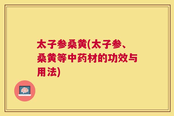 太子参桑黄(太子参、桑黄等材的功效与用法) 太子参桑黄(太子参、桑黄等材的功效与用法)