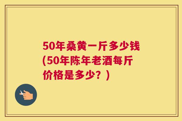 50年桑黄一斤多少钱(50年陈年老酒每斤价格是多少？)
