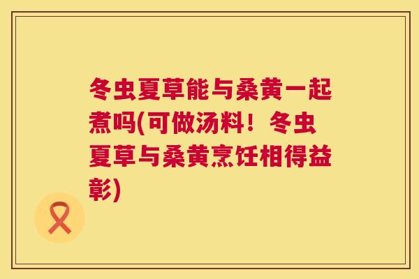 冬虫夏草能与桑黄一起煮吗(可做汤料!冬虫夏草与桑黄烹饪相得益彰) 冬虫夏草能与桑黄一起煮吗(可做汤料!冬虫夏草与桑黄烹饪相得益彰)