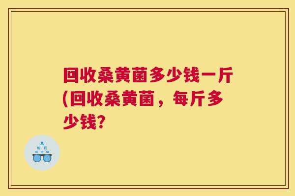 回收桑黄菌多少钱一斤(回收桑黄菌,每斤多少钱? 回收桑黄菌多少钱一斤(回收桑黄菌,每斤多少钱?