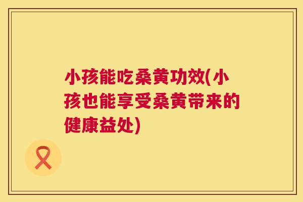 小孩能吃桑黄功效(小孩也能享受桑黄带来的健康益处) 小孩能吃桑黄功效(小孩也能享受桑黄带来的健康益处)