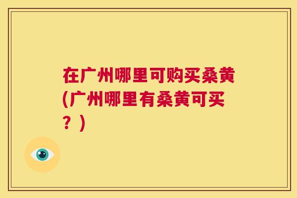 在广州哪里可购买桑黄(广州哪里有桑黄可买?) 在广州哪里可购买桑黄(广州哪里有桑黄可买?)