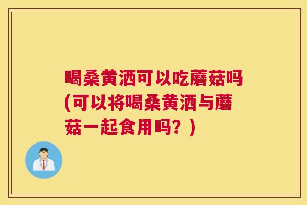 喝桑黄洒可以吃蘑菇吗(可以将喝桑黄洒与蘑菇一起食用吗?) 喝桑黄洒可以吃蘑菇吗(可以将喝桑黄洒与蘑菇一起食用吗?)