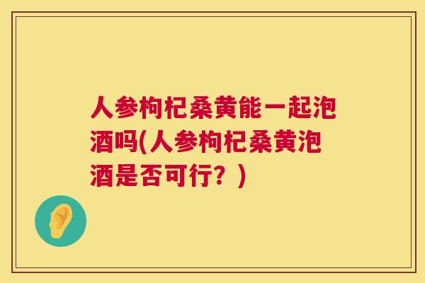 人参枸杞桑黄能一起泡酒吗(人参枸杞桑黄泡酒是否可行?) 人参枸杞桑黄能一起泡酒吗(人参枸杞桑黄泡酒是否可行?)