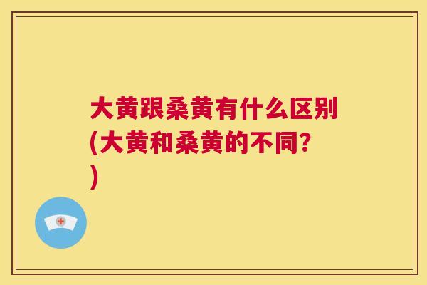 大黄跟桑黄有什么区别(大黄和桑黄的不同?) 大黄跟桑黄有什么区别(大黄和桑黄的不同?)