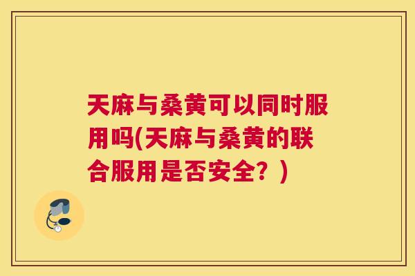 天麻与桑黄可以同时服用吗(天麻与桑黄的联合服用是否安全?) 天麻与桑黄可以同时服用吗(天麻与桑黄的联合服用是否安全?)