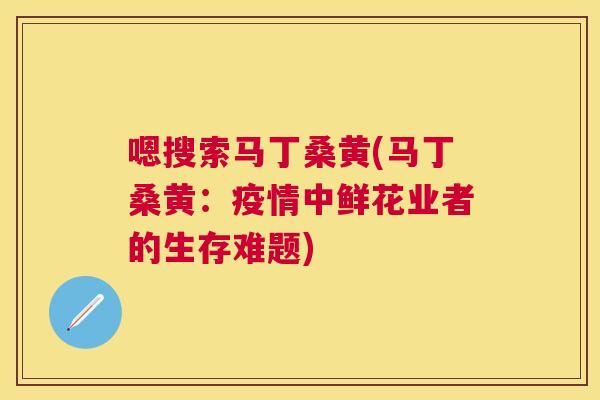 嗯搜索马丁桑黄(马丁桑黄:疫情中鲜花业者的生存难题) 嗯搜索马丁桑黄(马丁桑黄:疫情中鲜花业者的生存难题)
