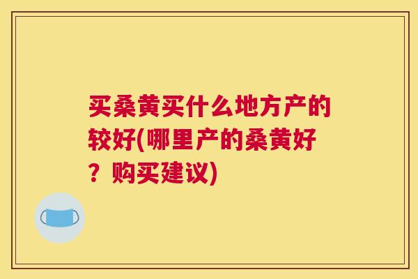 买桑黄买什么地方产的较好(哪里产的桑黄好?购买建议) 买桑黄买什么地方产的较好(哪里产的桑黄好?购买建议)